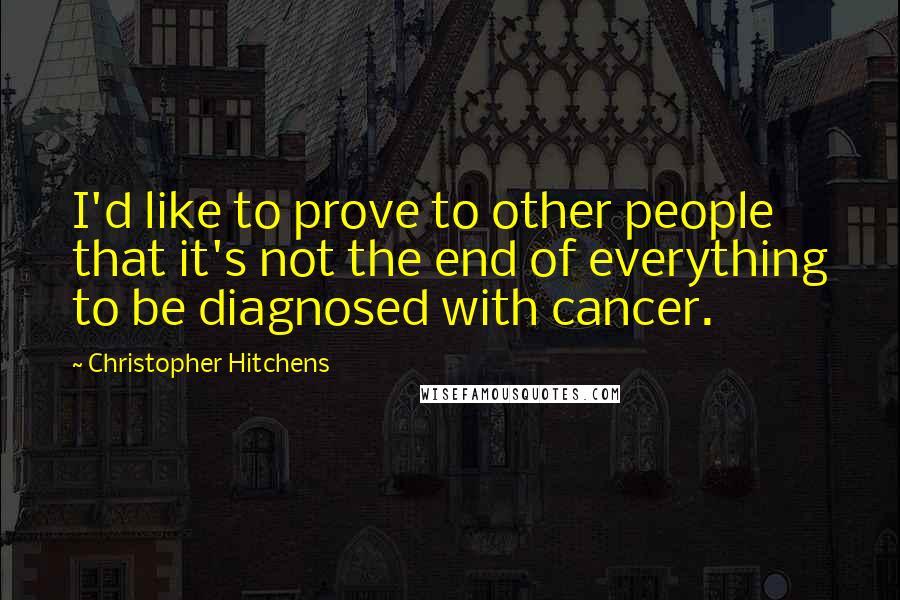 Christopher Hitchens Quotes: I'd like to prove to other people that it's not the end of everything to be diagnosed with cancer.