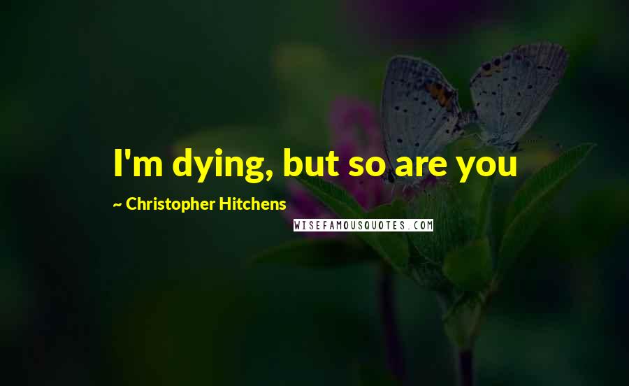 Christopher Hitchens Quotes: I'm dying, but so are you