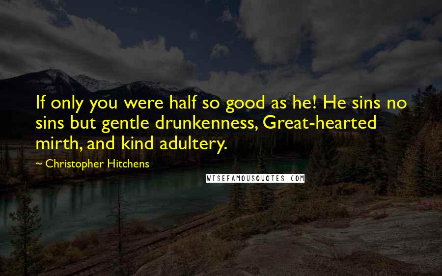 Christopher Hitchens Quotes: If only you were half so good as he! He sins no sins but gentle drunkenness, Great-hearted mirth, and kind adultery.