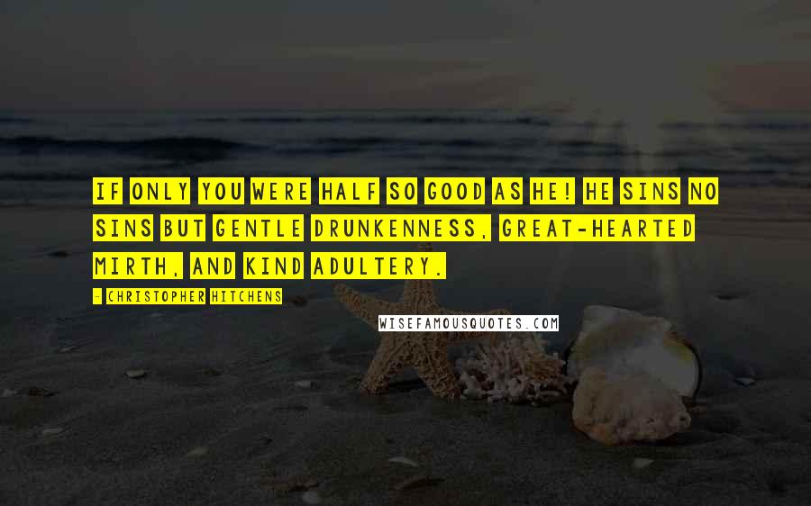 Christopher Hitchens Quotes: If only you were half so good as he! He sins no sins but gentle drunkenness, Great-hearted mirth, and kind adultery.