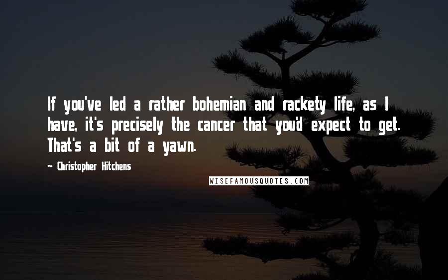 Christopher Hitchens Quotes: If you've led a rather bohemian and rackety life, as I have, it's precisely the cancer that you'd expect to get. That's a bit of a yawn.