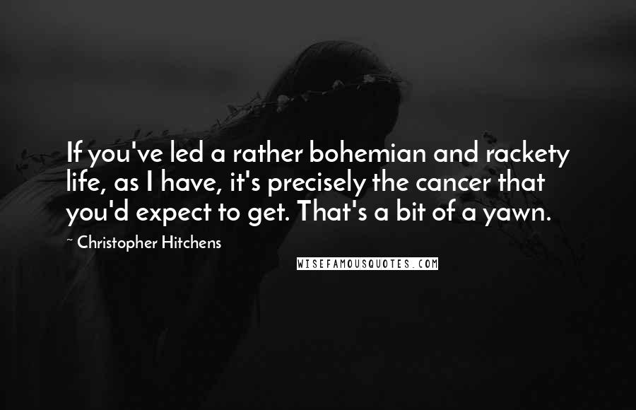 Christopher Hitchens Quotes: If you've led a rather bohemian and rackety life, as I have, it's precisely the cancer that you'd expect to get. That's a bit of a yawn.