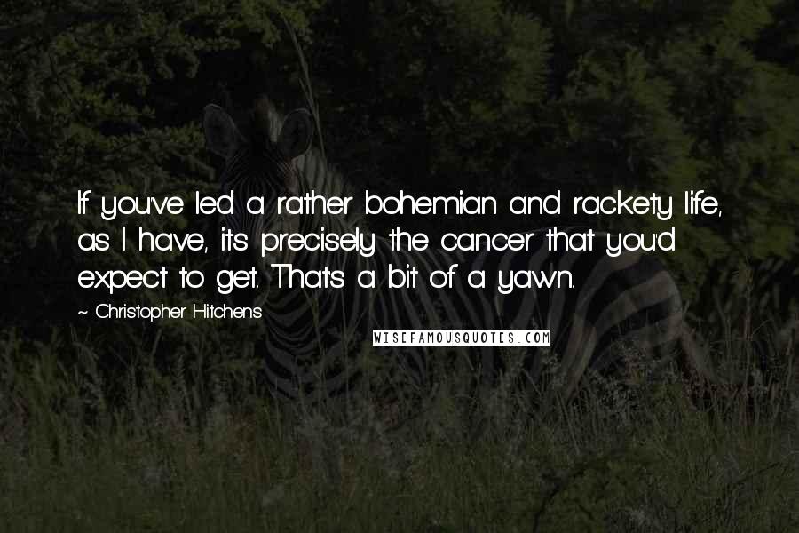 Christopher Hitchens Quotes: If you've led a rather bohemian and rackety life, as I have, it's precisely the cancer that you'd expect to get. That's a bit of a yawn.