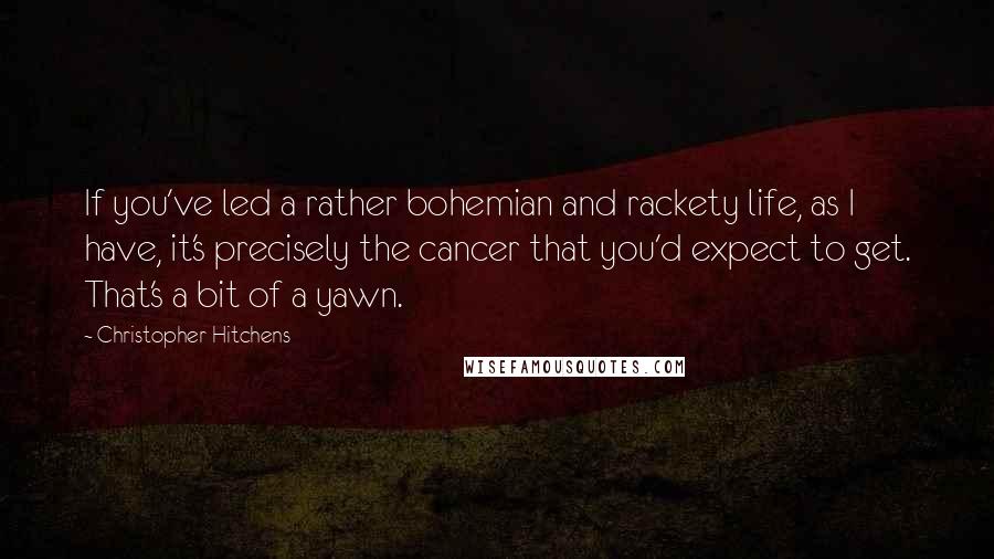 Christopher Hitchens Quotes: If you've led a rather bohemian and rackety life, as I have, it's precisely the cancer that you'd expect to get. That's a bit of a yawn.