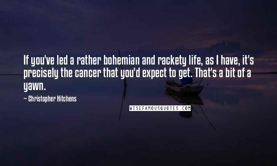 Christopher Hitchens Quotes: If you've led a rather bohemian and rackety life, as I have, it's precisely the cancer that you'd expect to get. That's a bit of a yawn.