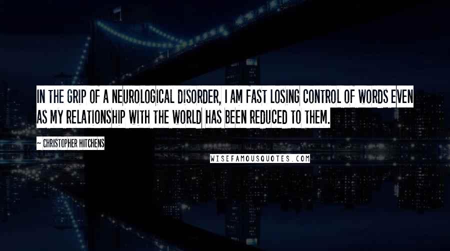 Christopher Hitchens Quotes: In the grip of a neurological disorder, I am fast losing control of words even as my relationship with the world has been reduced to them.