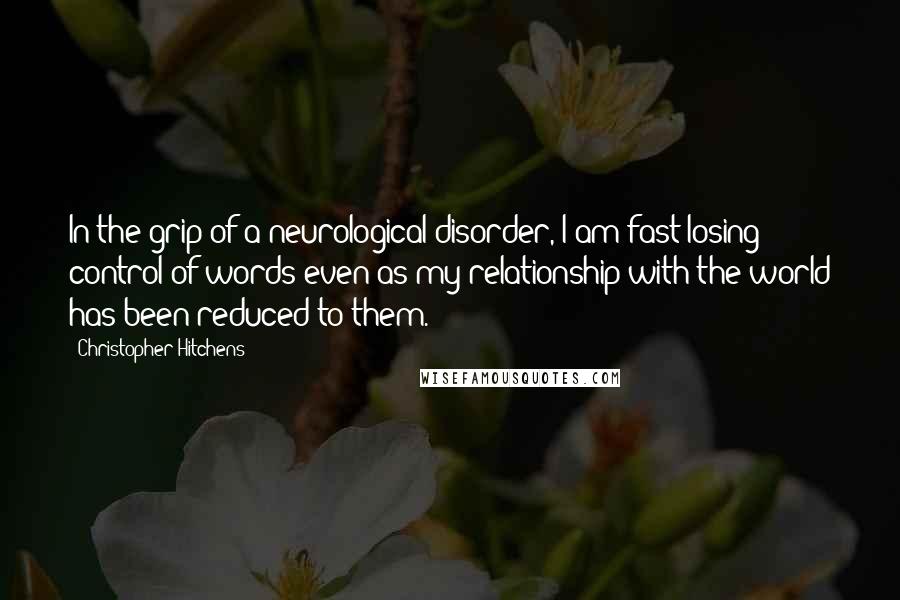 Christopher Hitchens Quotes: In the grip of a neurological disorder, I am fast losing control of words even as my relationship with the world has been reduced to them.
