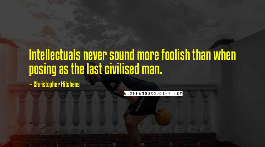 Christopher Hitchens Quotes: Intellectuals never sound more foolish than when posing as the last civilised man.