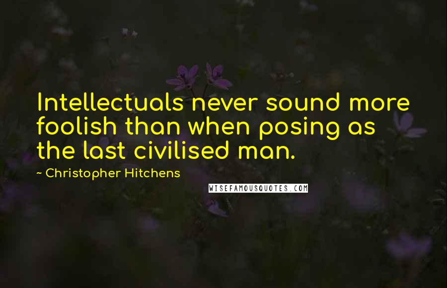 Christopher Hitchens Quotes: Intellectuals never sound more foolish than when posing as the last civilised man.