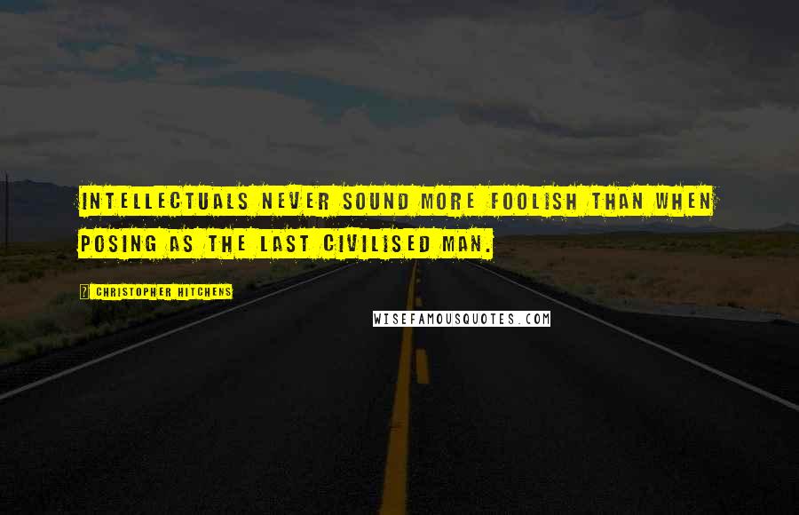 Christopher Hitchens Quotes: Intellectuals never sound more foolish than when posing as the last civilised man.