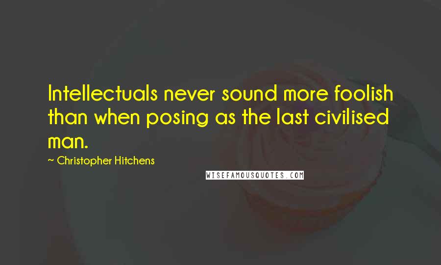 Christopher Hitchens Quotes: Intellectuals never sound more foolish than when posing as the last civilised man.