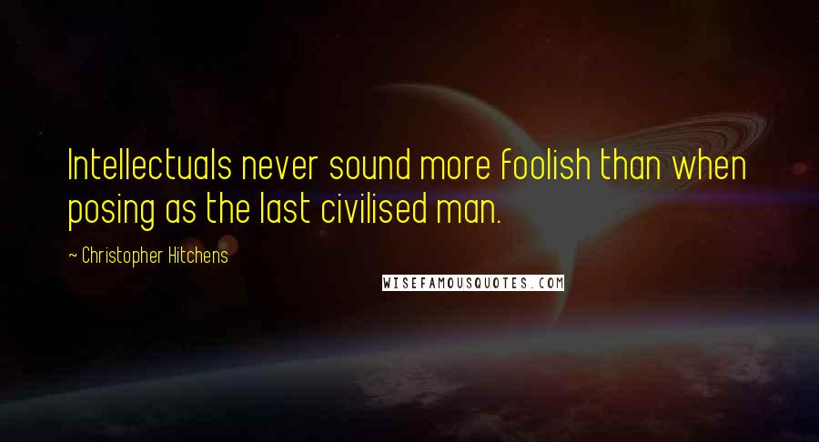 Christopher Hitchens Quotes: Intellectuals never sound more foolish than when posing as the last civilised man.