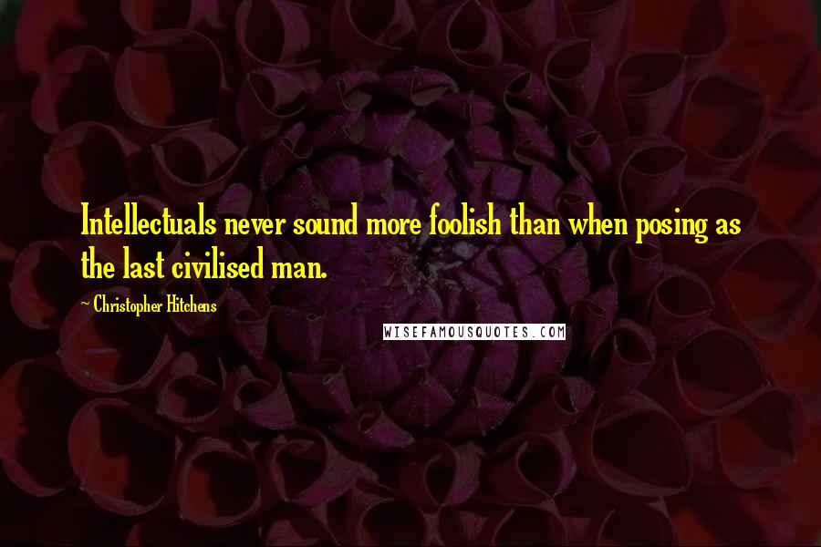 Christopher Hitchens Quotes: Intellectuals never sound more foolish than when posing as the last civilised man.