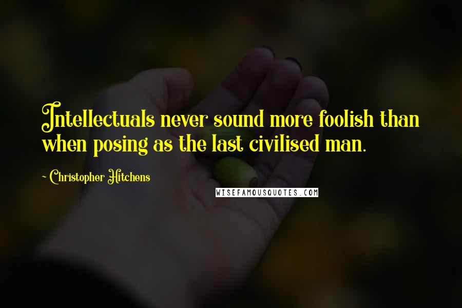 Christopher Hitchens Quotes: Intellectuals never sound more foolish than when posing as the last civilised man.