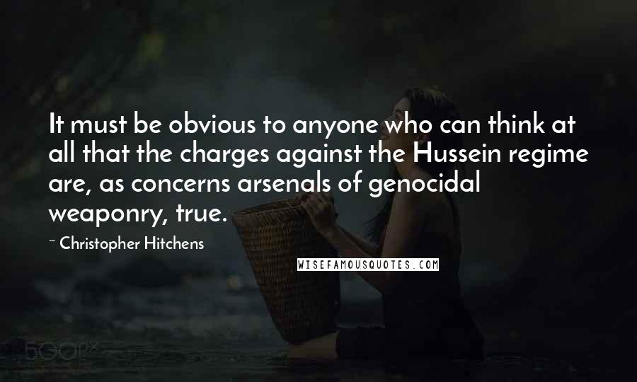 Christopher Hitchens Quotes: It must be obvious to anyone who can think at all that the charges against the Hussein regime are, as concerns arsenals of genocidal weaponry, true.