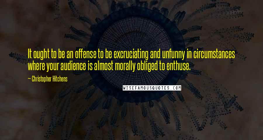 Christopher Hitchens Quotes: It ought to be an offense to be excruciating and unfunny in circumstances where your audience is almost morally obliged to enthuse.