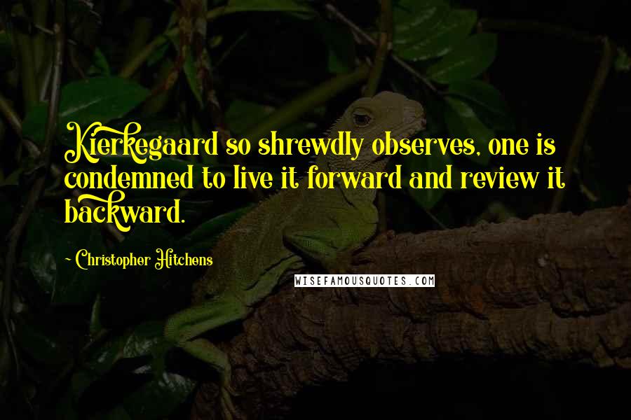 Christopher Hitchens Quotes: Kierkegaard so shrewdly observes, one is condemned to live it forward and review it backward.