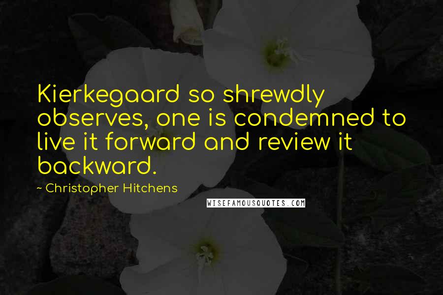 Christopher Hitchens Quotes: Kierkegaard so shrewdly observes, one is condemned to live it forward and review it backward.