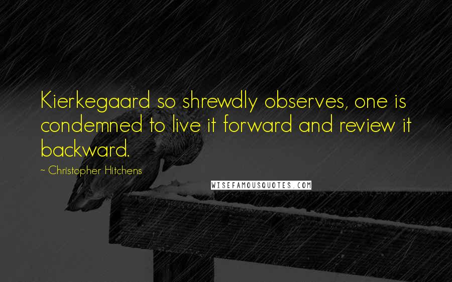 Christopher Hitchens Quotes: Kierkegaard so shrewdly observes, one is condemned to live it forward and review it backward.