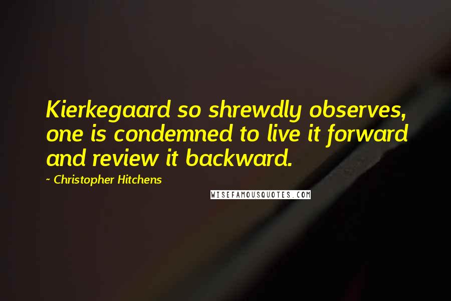 Christopher Hitchens Quotes: Kierkegaard so shrewdly observes, one is condemned to live it forward and review it backward.