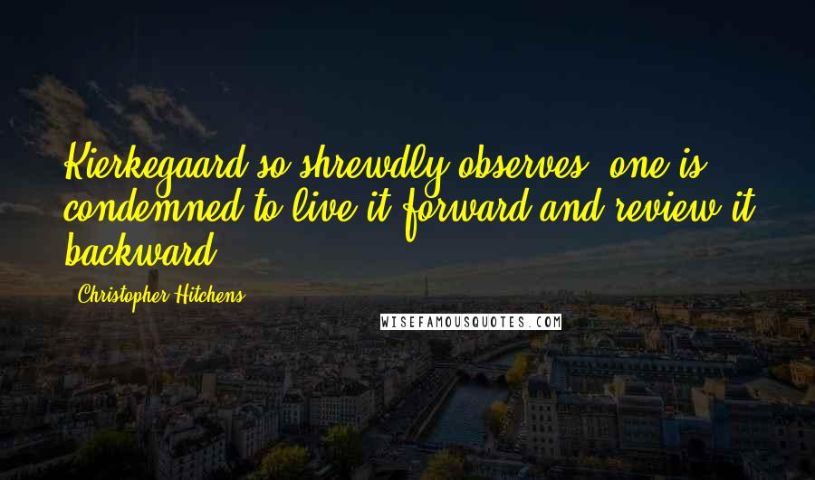 Christopher Hitchens Quotes: Kierkegaard so shrewdly observes, one is condemned to live it forward and review it backward.