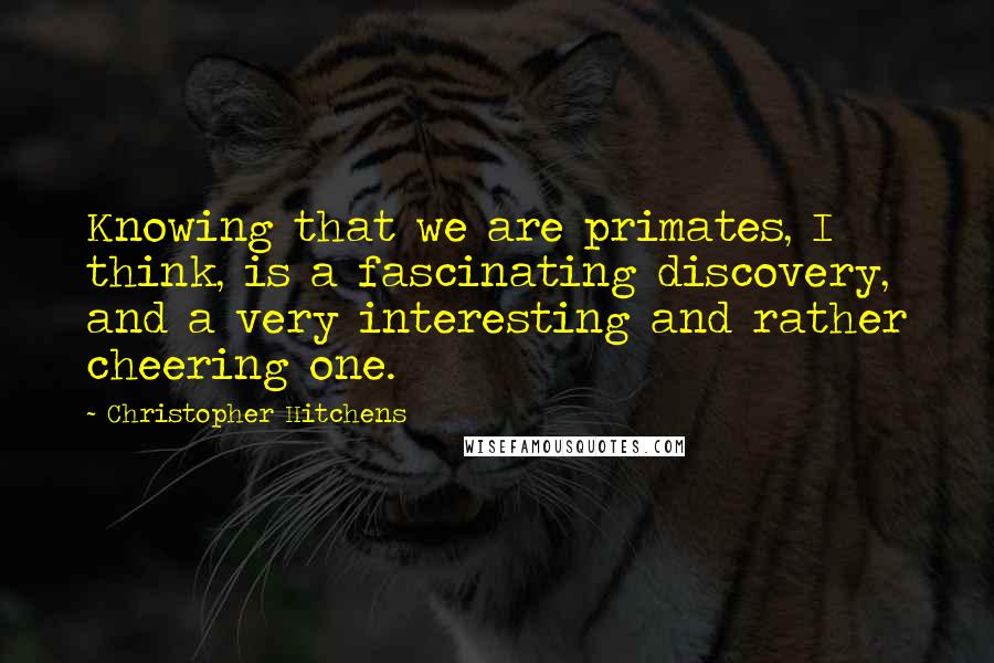 Christopher Hitchens Quotes: Knowing that we are primates, I think, is a fascinating discovery, and a very interesting and rather cheering one.