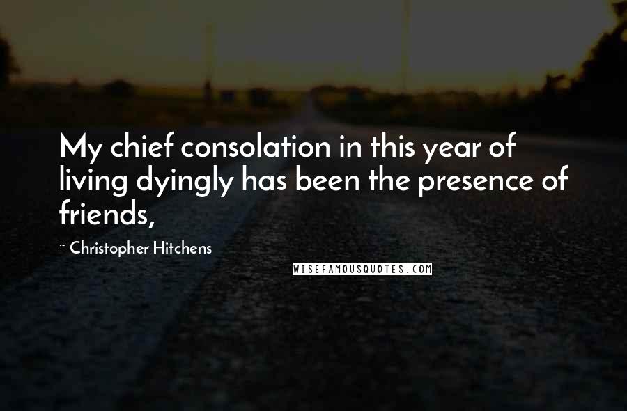 Christopher Hitchens Quotes: My chief consolation in this year of living dyingly has been the presence of friends,