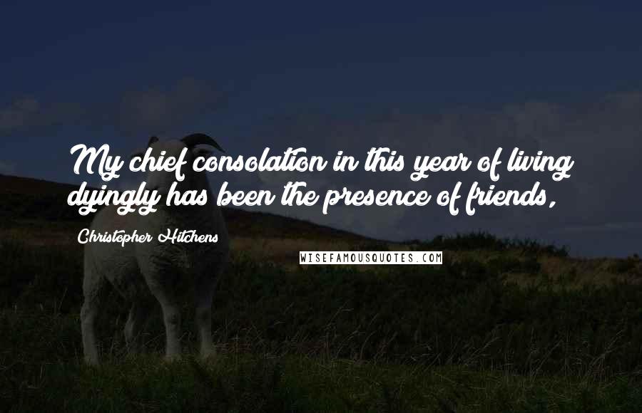 Christopher Hitchens Quotes: My chief consolation in this year of living dyingly has been the presence of friends,