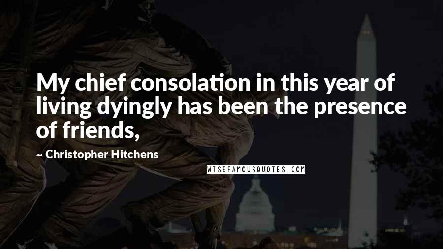 Christopher Hitchens Quotes: My chief consolation in this year of living dyingly has been the presence of friends,