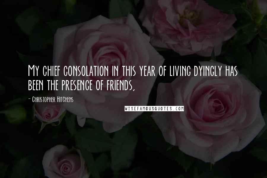 Christopher Hitchens Quotes: My chief consolation in this year of living dyingly has been the presence of friends,