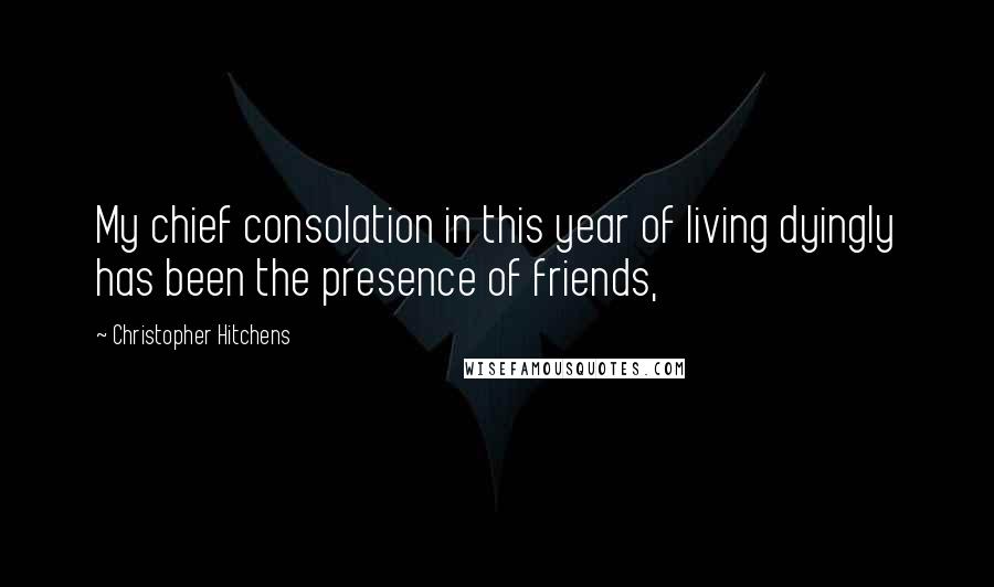 Christopher Hitchens Quotes: My chief consolation in this year of living dyingly has been the presence of friends,