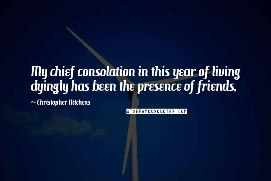 Christopher Hitchens Quotes: My chief consolation in this year of living dyingly has been the presence of friends,