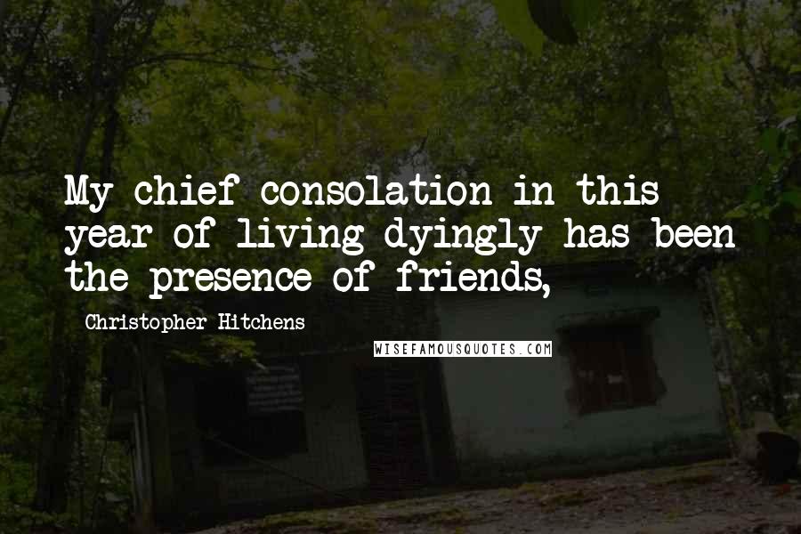 Christopher Hitchens Quotes: My chief consolation in this year of living dyingly has been the presence of friends,