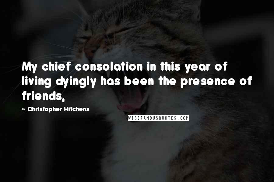 Christopher Hitchens Quotes: My chief consolation in this year of living dyingly has been the presence of friends,