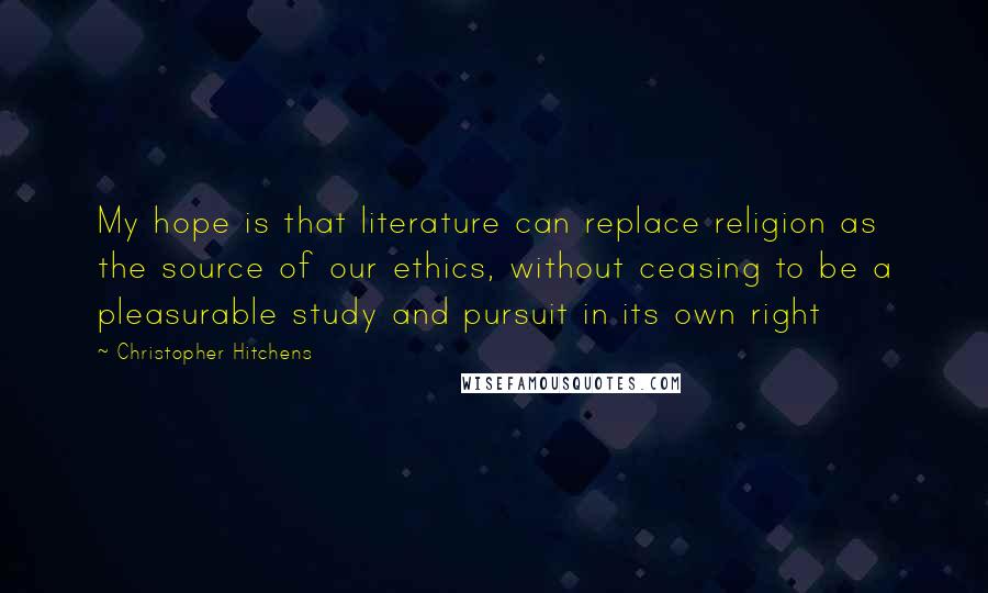 Christopher Hitchens Quotes: My hope is that literature can replace religion as the source of our ethics, without ceasing to be a pleasurable study and pursuit in its own right