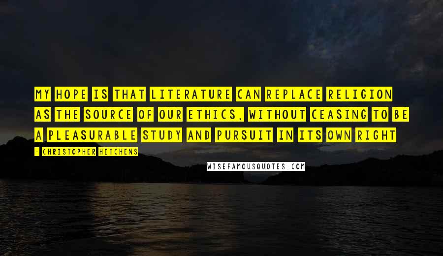 Christopher Hitchens Quotes: My hope is that literature can replace religion as the source of our ethics, without ceasing to be a pleasurable study and pursuit in its own right