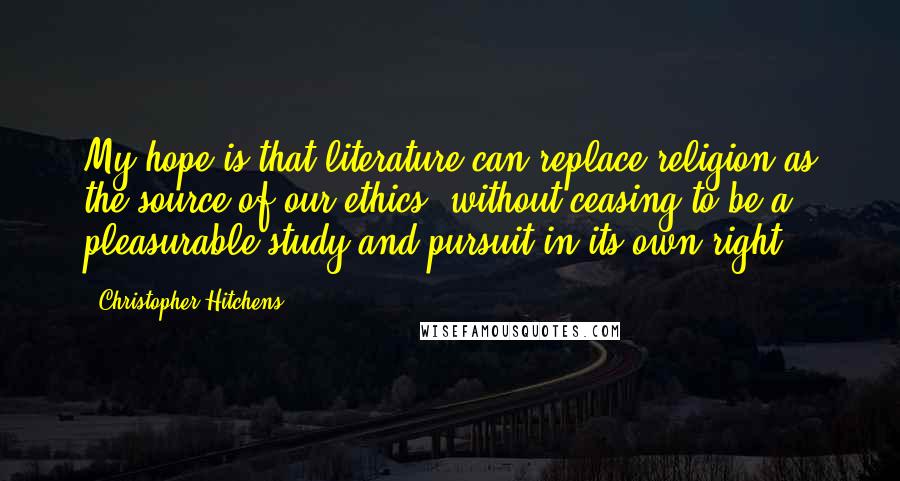 Christopher Hitchens Quotes: My hope is that literature can replace religion as the source of our ethics, without ceasing to be a pleasurable study and pursuit in its own right