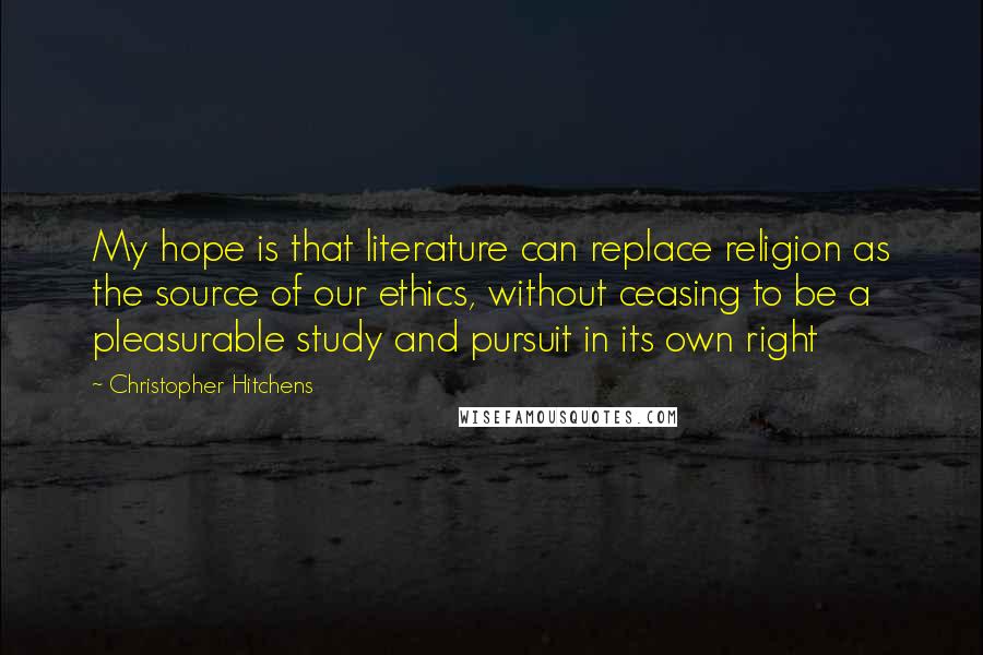 Christopher Hitchens Quotes: My hope is that literature can replace religion as the source of our ethics, without ceasing to be a pleasurable study and pursuit in its own right