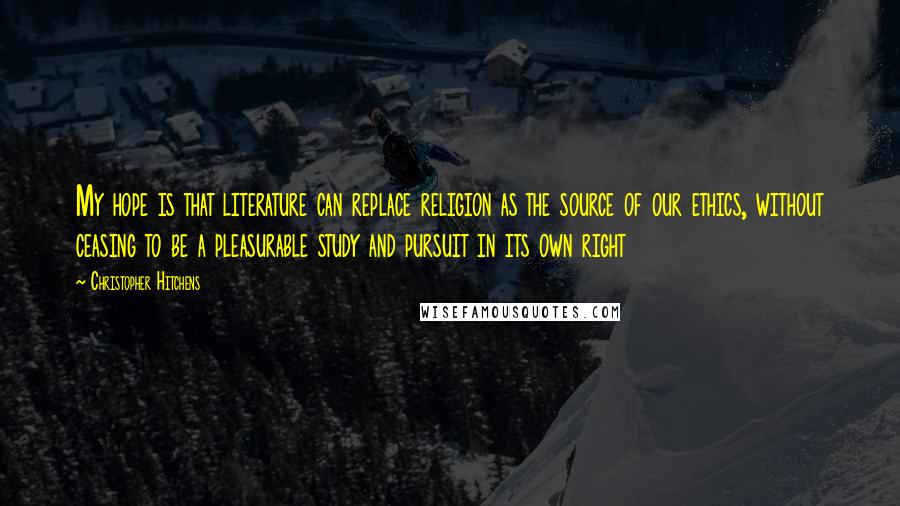 Christopher Hitchens Quotes: My hope is that literature can replace religion as the source of our ethics, without ceasing to be a pleasurable study and pursuit in its own right