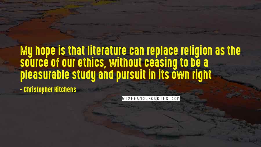 Christopher Hitchens Quotes: My hope is that literature can replace religion as the source of our ethics, without ceasing to be a pleasurable study and pursuit in its own right