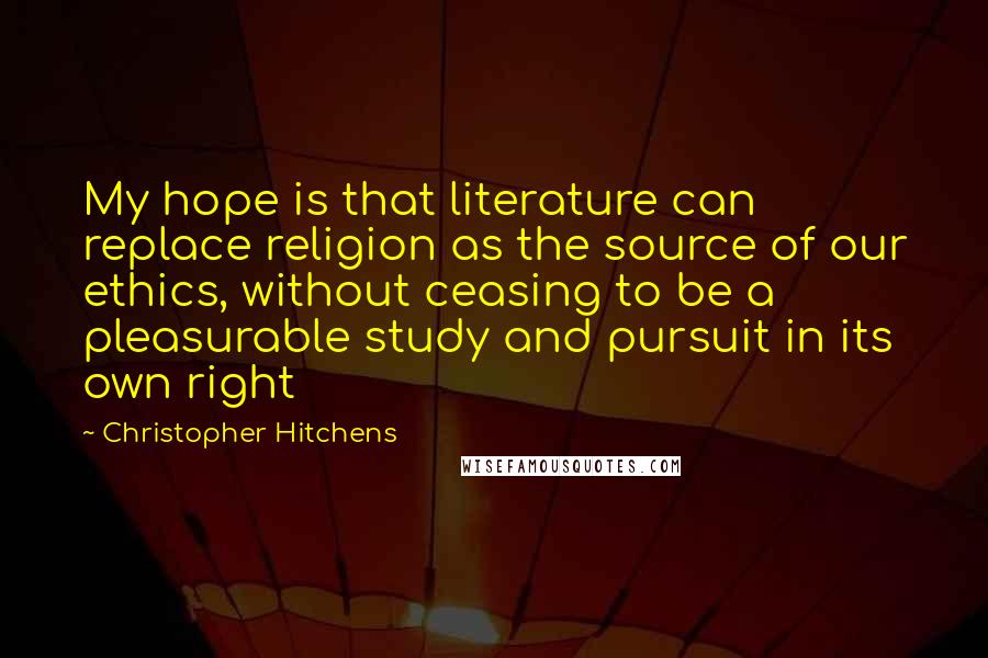 Christopher Hitchens Quotes: My hope is that literature can replace religion as the source of our ethics, without ceasing to be a pleasurable study and pursuit in its own right