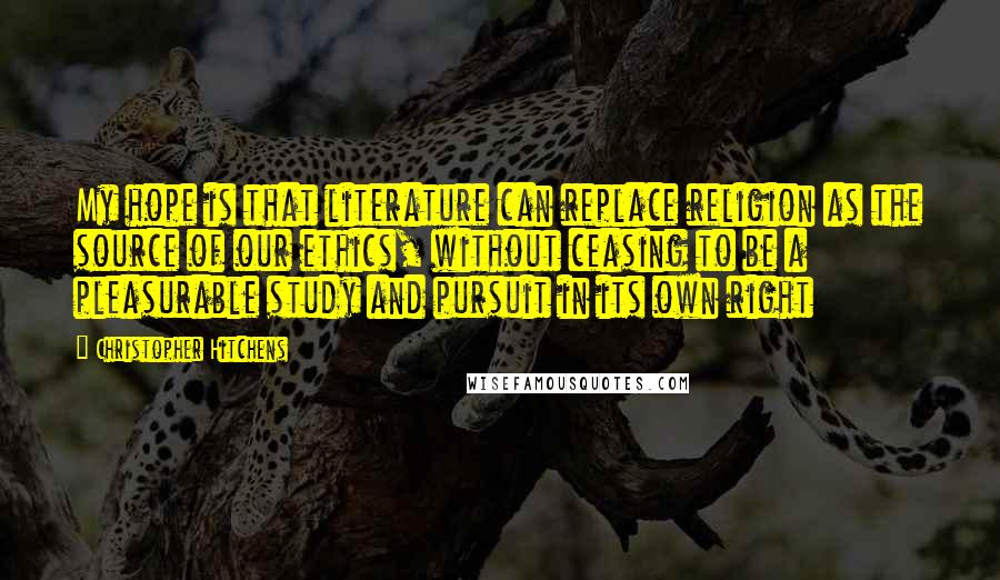 Christopher Hitchens Quotes: My hope is that literature can replace religion as the source of our ethics, without ceasing to be a pleasurable study and pursuit in its own right