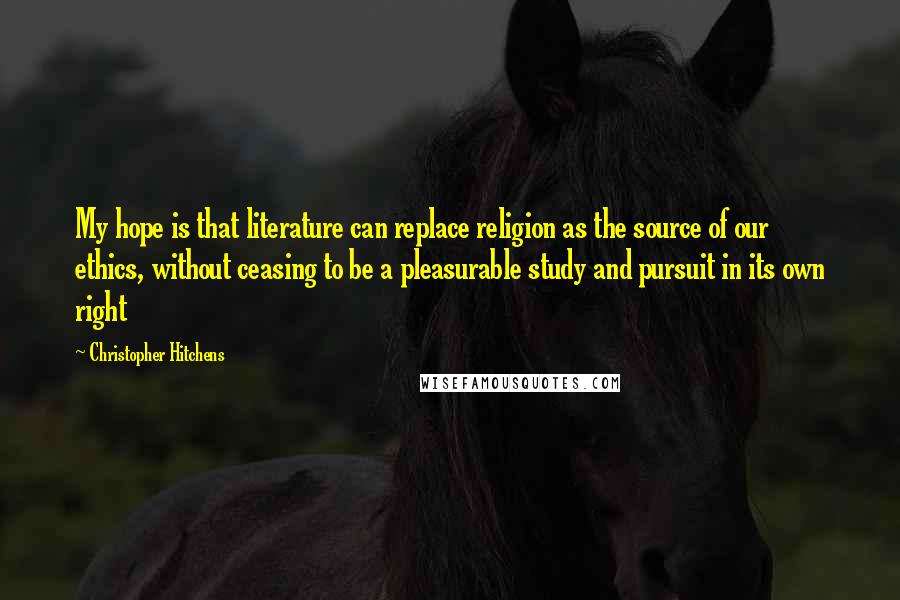 Christopher Hitchens Quotes: My hope is that literature can replace religion as the source of our ethics, without ceasing to be a pleasurable study and pursuit in its own right