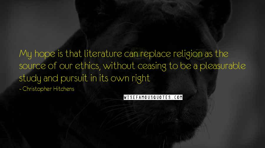 Christopher Hitchens Quotes: My hope is that literature can replace religion as the source of our ethics, without ceasing to be a pleasurable study and pursuit in its own right