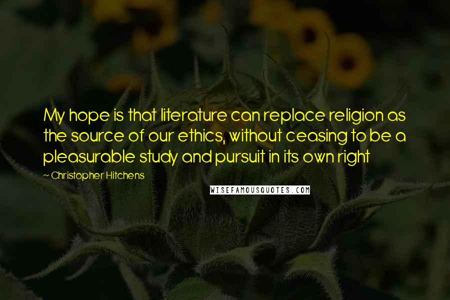 Christopher Hitchens Quotes: My hope is that literature can replace religion as the source of our ethics, without ceasing to be a pleasurable study and pursuit in its own right