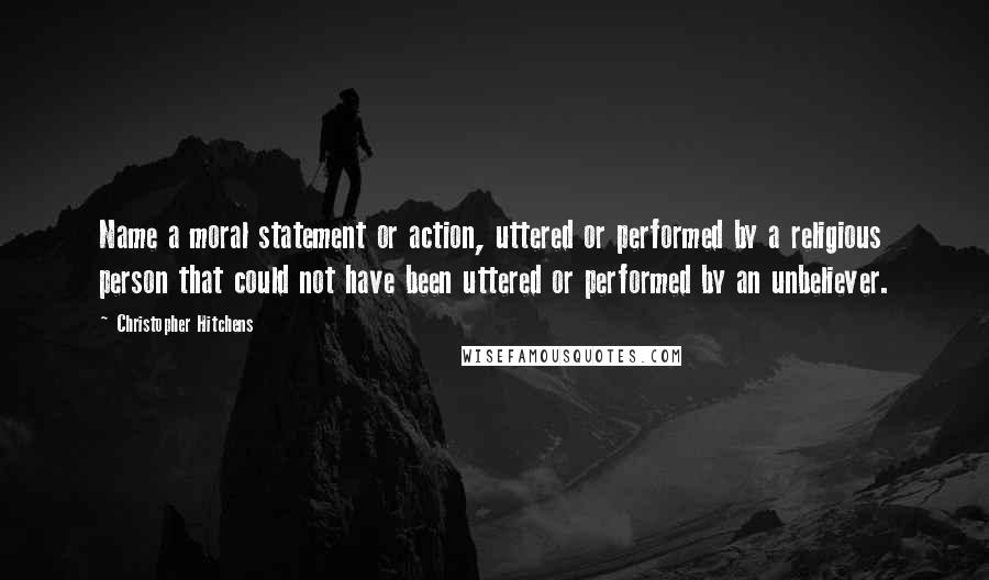 Christopher Hitchens Quotes: Name a moral statement or action, uttered or performed by a religious person that could not have been uttered or performed by an unbeliever.