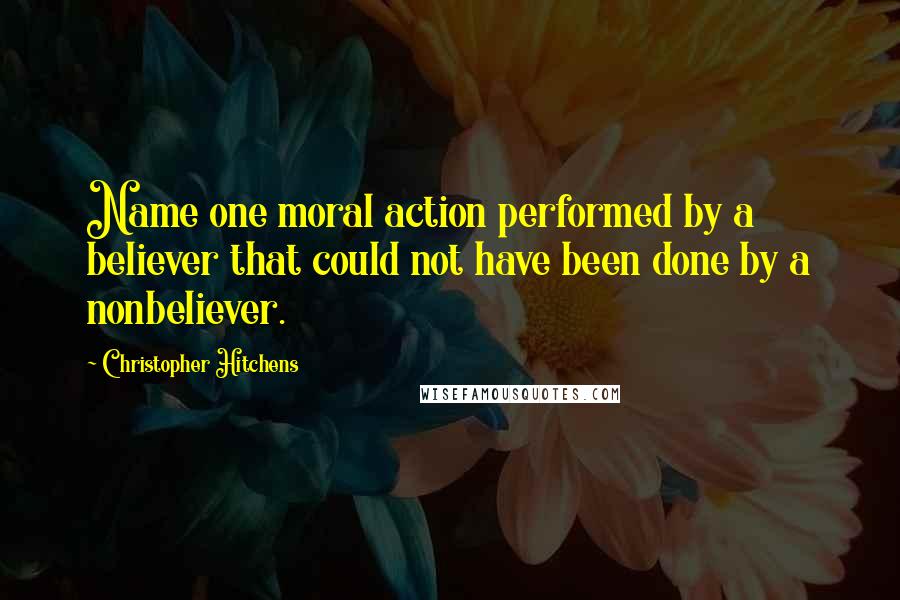 Christopher Hitchens Quotes: Name one moral action performed by a believer that could not have been done by a nonbeliever.
