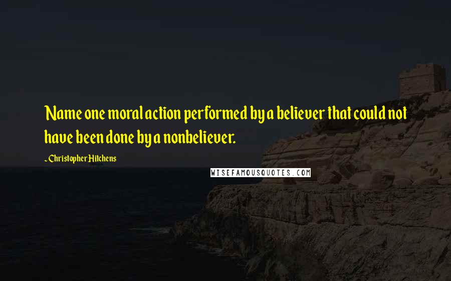Christopher Hitchens Quotes: Name one moral action performed by a believer that could not have been done by a nonbeliever.