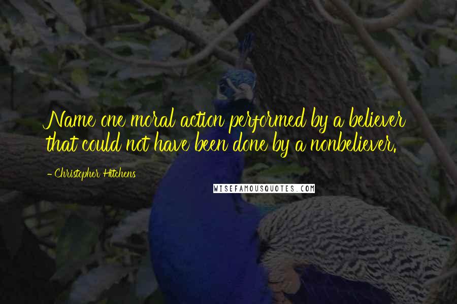 Christopher Hitchens Quotes: Name one moral action performed by a believer that could not have been done by a nonbeliever.