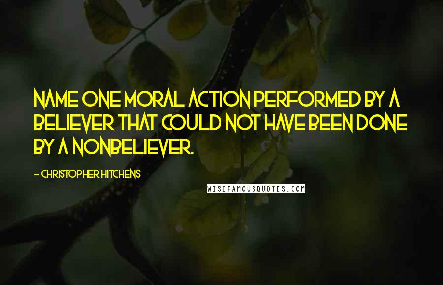 Christopher Hitchens Quotes: Name one moral action performed by a believer that could not have been done by a nonbeliever.